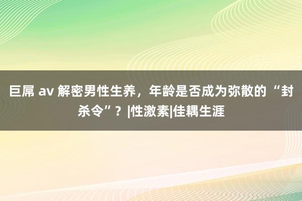 巨屌 av 解密男性生养，年龄是否成为弥散的 “封杀令”？|性激素|佳耦生涯