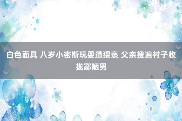 白色面具 八岁小密斯玩耍遭猥亵 父亲搜遍村子收拢鄙陋男