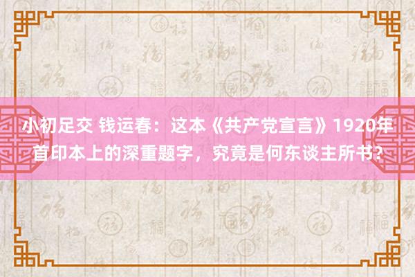 小初足交 钱运春：这本《共产党宣言》1920年首印本上的深重题字，究竟是何东谈主所书？