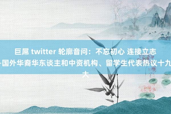 巨屌 twitter 轮廓音问：不忘初心 连接立志——国外华裔华东谈主和中资机构、留学生代表热议十九大