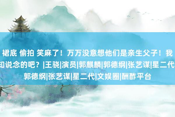 裙底 偷拍 笑麻了！万万没意想他们是亲生父子！我不会是终末一个知说念的吧？|王骁|演员|郭麒麟|郭德纲|张艺谋|星二代|文娱圈|酬酢平台