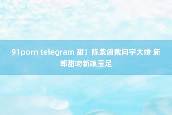 91porn telegram 甜！陈紫函戴向宇大婚 新郎甜吻新娘玉足