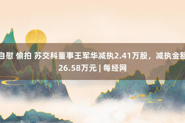 自慰 偷拍 苏交科董事王军华减执2.41万股，减执金额26.58万元 | 每经网