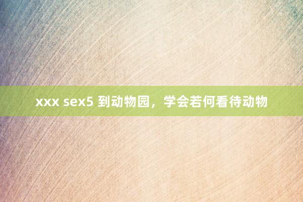 xxx sex5 到动物园，学会若何看待动物