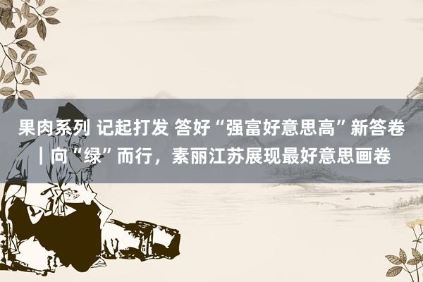 果肉系列 记起打发 答好“强富好意思高”新答卷｜向“绿”而行，素丽江苏展现最好意思画卷