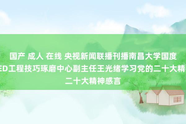 国产 成人 在线 央视新闻联播刊播南昌大学国度硅基LED工程技巧琢磨中心副主任王光绪学习党的二十大精神感言