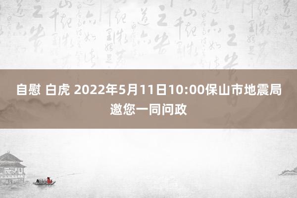 自慰 白虎 2022年5月11日10:00保山市地震局邀您一同问政