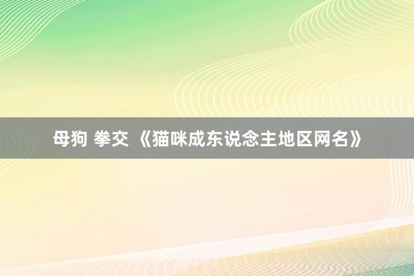 母狗 拳交 《猫咪成东说念主地区网名》