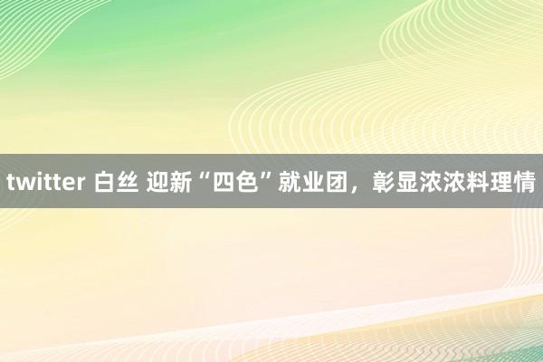 twitter 白丝 迎新“四色”就业团，彰显浓浓料理情