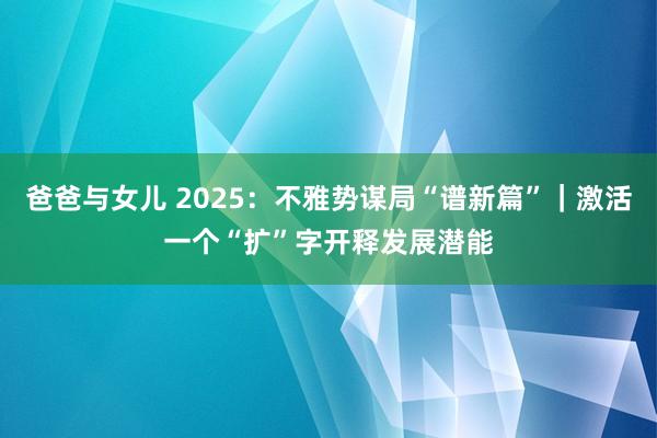 爸爸与女儿 2025：不雅势谋局“谱新篇”｜激活一个“扩”字　开释发展潜能