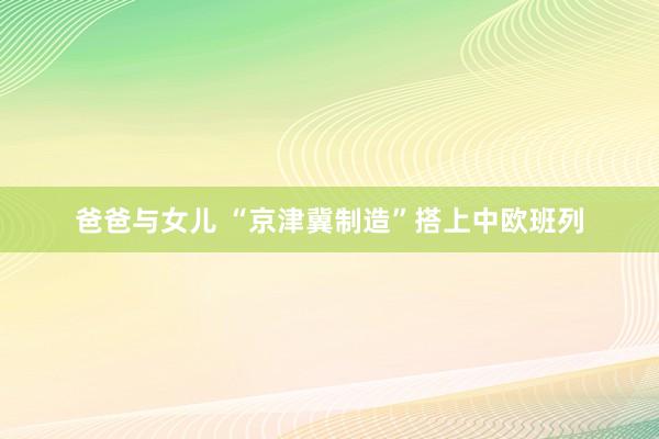 爸爸与女儿 “京津冀制造”搭上中欧班列