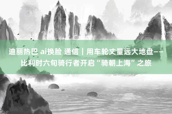 迪丽热巴 ai换脸 通信｜用车轮丈量远大地盘——比利时六旬骑行者开启“骑朝上海”之旅