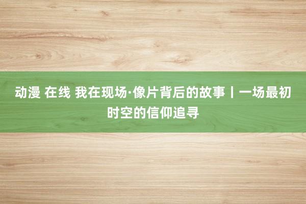 动漫 在线 我在现场·像片背后的故事丨一场最初时空的信仰追寻